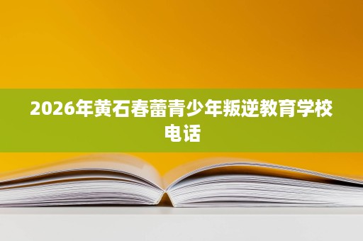 2026年黄石春蕾青少年叛逆教育学校电话 2026年黄石春蕾青少年叛逆教育学校电话