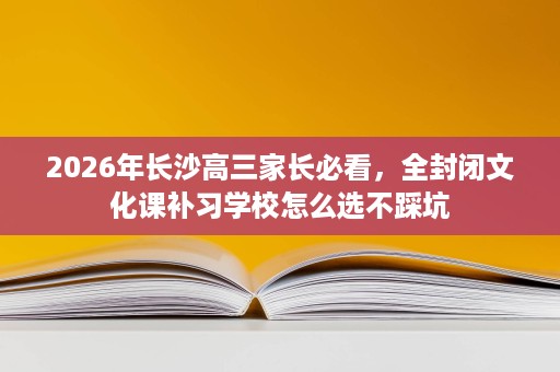 2026年长沙高三家长必看,全封闭文化课补习学校怎么选不踩坑 2026年长沙高三家长必看,全封闭文化课补习学校怎么选不踩坑