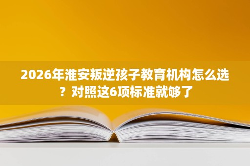 2026年淮安叛逆孩子教育机构怎么选?对照这6项标准就够了 2026年淮安叛逆孩子教育机构怎么选?对照这6项标准就够了