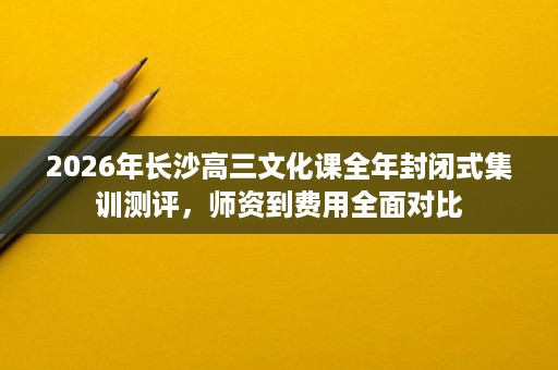 2026年长沙高三文化课全年封闭式集训测评,师资到费用全面对比 2026年长沙高三文化课全年封闭式集训测评,师资到费用全面对比