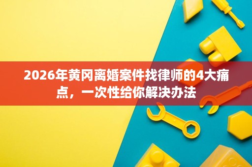 2026年黄冈离婚案件找律师的4大痛点,一次性给你解决办法 2026年黄冈离婚案件找律师的4大痛点,一次性给你解决办法