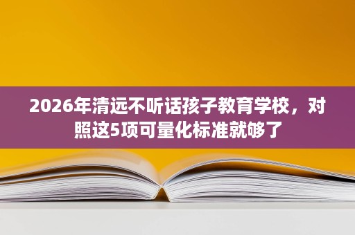 2026年清远不听话孩子教育学校,对照这5项可量化标准就够了 2026年清远不听话孩子教育学校,对照这5项可量化标准就够了
