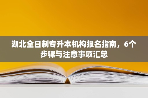 湖北全日制专升本机构报名指南,6个步骤与注意事项汇总 湖北全日制专升本机构报名指南,6个步骤与注意事项汇总