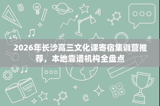 2026年长沙高三文化课寄宿集训营推荐,本地靠谱机构全盘点 2026年长沙高三文化课寄宿集训营推荐,本地靠谱机构全盘点