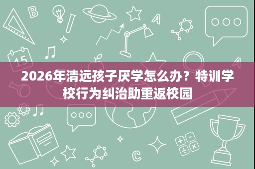 2026年清远孩子厌学怎么办?特训学校行为纠治助重返校园 2026年清远孩子厌学怎么办?特训学校行为纠治助重返校园