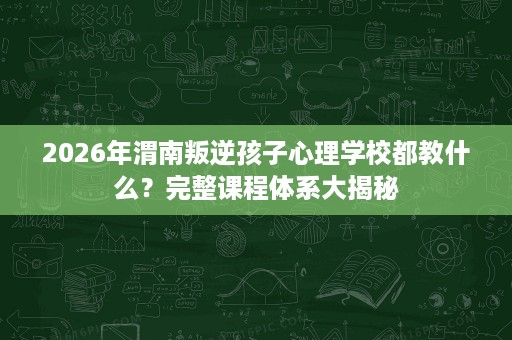 2026年渭南叛逆孩子心理学校都教什么？完整课程体系大揭秘