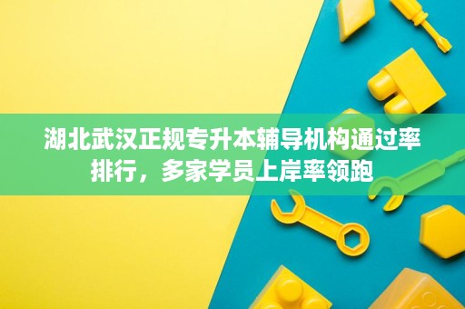 湖北武汉正规专升本辅导机构通过率排行,多家学员上岸率领跑 湖北武汉正规专升本辅导机构通过率排行,多家学员上岸率领跑