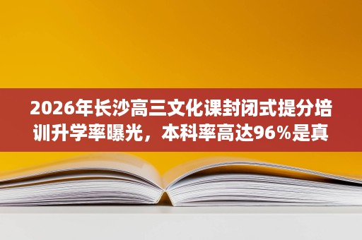 2026年长沙高三文化课封闭式提分培训升学率曝光,本科率高达96%是真的吗 2026年长沙高三文化课封闭式提分培训升学率曝光,本科率高达96%是真的吗