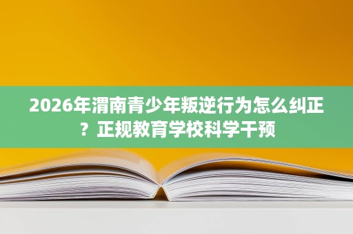 2026年渭南青少年叛逆行为怎么纠正？正规教育学校科学干预