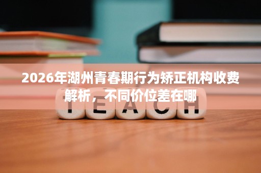 2026年湖州青春期行为矫正机构收费解析,不同价位差在哪 2026年湖州青春期行为矫正机构收费解析,不同价位差在哪