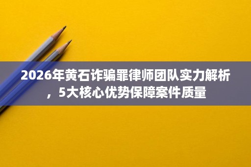 2026年黄石诈骗罪律师团队实力解析,5大核心优势保障案件质量 2026年黄石诈骗罪律师团队实力解析,5大核心优势保障案件质量