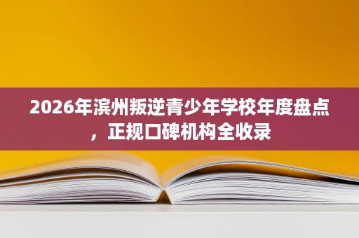 2026年滨州叛逆青少年学校年度盘点，正规口碑机构全收录