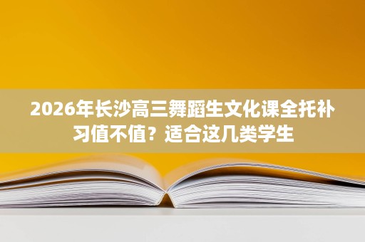 2026年长沙高三舞蹈生文化课全托补习值不值?适合这几类学生 2026年长沙高三舞蹈生文化课全托补习值不值?适合这几类学生