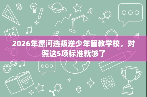 2026年漯河选叛逆少年管教学校,对照这5项标准就够了 2026年漯河选叛逆少年管教学校,对照这5项标准就够了