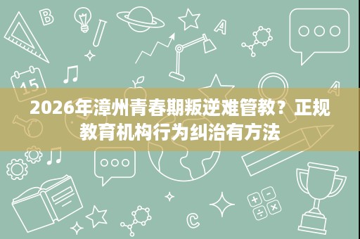 2026年漳州青春期叛逆难管教？正规教育机构行为纠治有方法