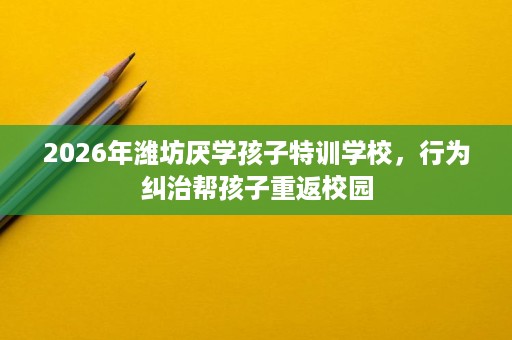 2026年潍坊厌学孩子特训学校，行为纠治帮孩子重返校园
