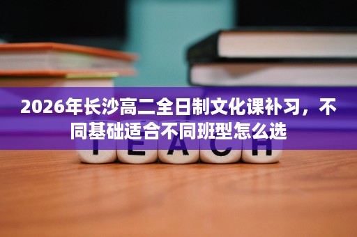 2026年长沙高二全日制文化课补习,不同基础适合不同班型怎么选 2026年长沙高二全日制文化课补习,不同基础适合不同班型怎么选