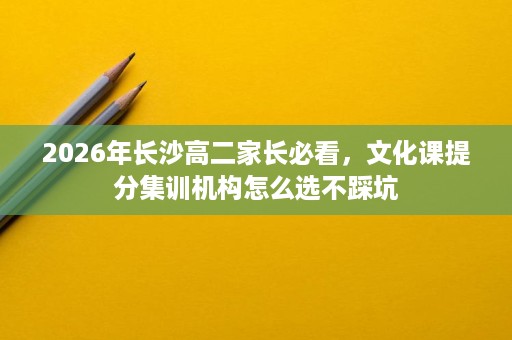 2026年长沙高二家长必看,文化课提分集训机构怎么选不踩坑 2026年长沙高二家长必看,文化课提分集训机构怎么选不踩坑