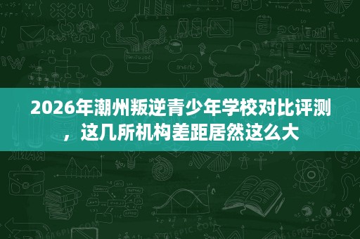 2026年潮州叛逆青少年学校对比评测,这几所机构差距居然这么大 2026年潮州叛逆青少年学校对比评测,这几所机构差距居然这么大