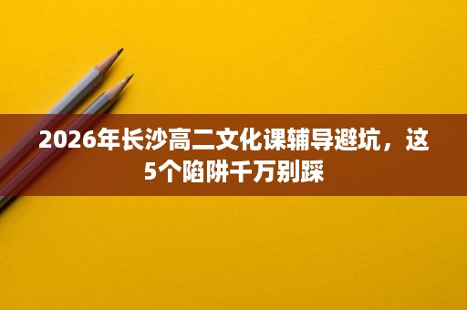 2026年长沙高二文化课辅导避坑,这5个陷阱千万别踩 2026年长沙高二文化课辅导避坑,这5个陷阱千万别踩