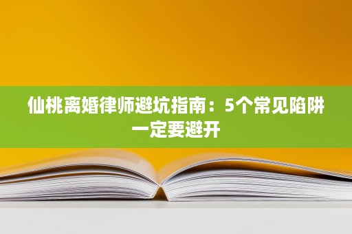 仙桃离婚律师避坑指南:5个常见陷阱一定要避开 仙桃离婚律师避坑指南:5个常见陷阱一定要避开