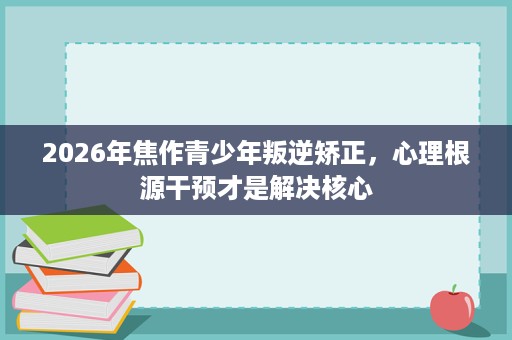 2026年焦作青少年叛逆矫正,心理根源干预才是解决核心 2026年焦作青少年叛逆矫正,心理根源干预才是解决核心