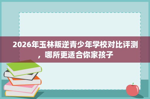 2026年玉林叛逆青少年学校对比评测，哪所更适合你家孩子