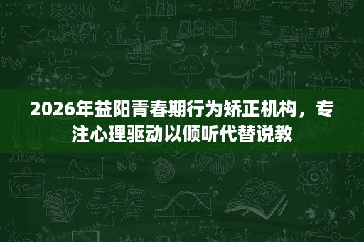 2026年益阳青春期行为矫正机构，专注心理驱动以倾听代替说教