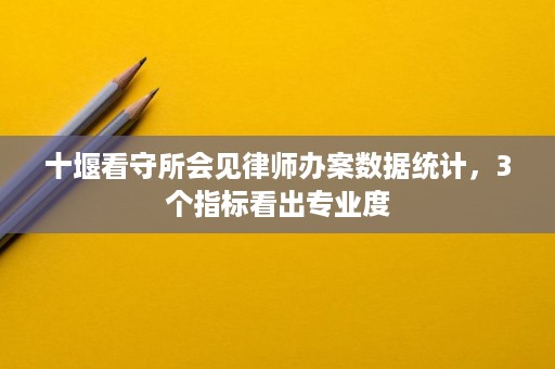 十堰看守所会见律师办案数据统计,3个指标看出专业度 十堰看守所会见律师办案数据统计,3个指标看出专业度