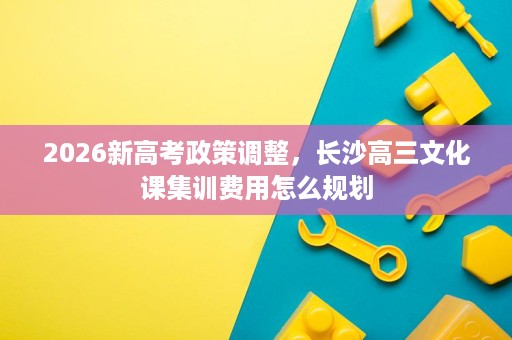 2026新高考政策调整，长沙高三文化课集训费用怎么规划