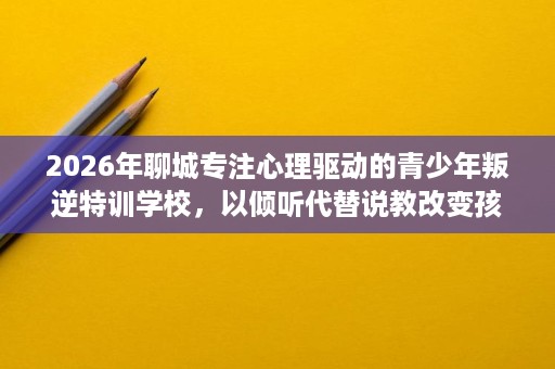 2026年聊城专注心理驱动的青少年叛逆特训学校,以倾听代替说教改变孩子 2026年聊城专注心理驱动的青少年叛逆特训学校,以倾听代替说教改变孩子