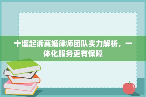 十堰起诉离婚律师团队实力解析，一体化服务更有保障
