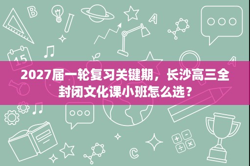 2027届一轮复习关键期,长沙高三全封闭文化课小班怎么选? 2027届一轮复习关键期,长沙高三全封闭文化课小班怎么选?
