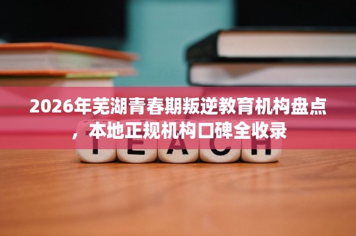 2026年芜湖青春期叛逆教育机构盘点,本地正规机构口碑全收录 2026年芜湖青春期叛逆教育机构盘点,本地正规机构口碑全收录