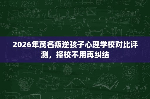2026年茂名叛逆孩子心理学校对比评测，择校不用再纠结