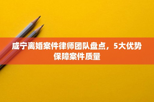 咸宁离婚案件律师团队盘点,5大优势保障案件质量 咸宁离婚案件律师团队盘点,5大优势保障案件质量