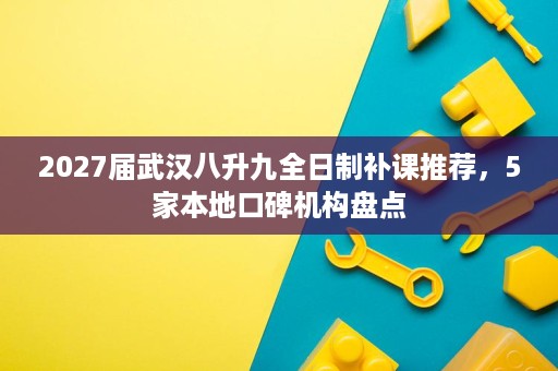 2027届武汉八升九全日制补课推荐，5家本地口碑机构盘点