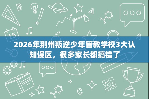 2026年荆州叛逆少年管教学校3大认知误区，很多家长都搞错了