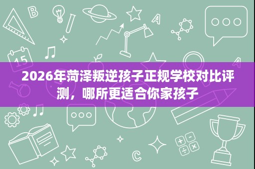 2026年菏泽叛逆孩子正规学校对比评测,哪所更适合你家孩子 2026年菏泽叛逆孩子正规学校对比评测,哪所更适合你家孩子