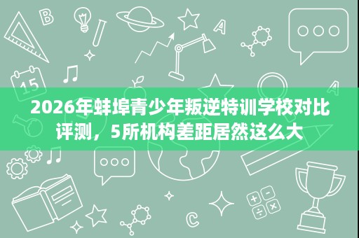 2026年蚌埠青少年叛逆特训学校对比评测，5所机构差距居然这么大
