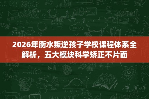 2026年衡水叛逆孩子学校课程体系全解析,五大模块科学矫正不片面 2026年衡水叛逆孩子学校课程体系全解析,五大模块科学矫正不片面
