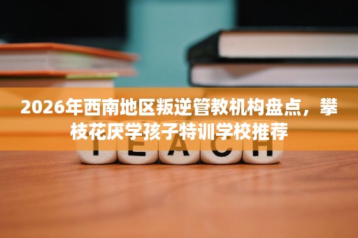 2026年西南地区叛逆管教机构盘点，攀枝花厌学孩子特训学校推荐