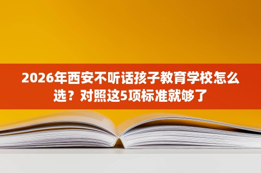 2026年西安不听话孩子教育学校怎么选？对照这5项标准就够了