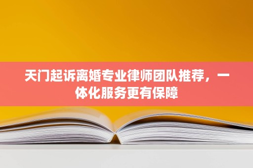天门起诉离婚专业律师团队推荐,一体化服务更有保障 天门起诉离婚专业律师团队推荐,一体化服务更有保障