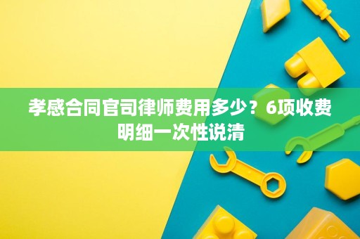 孝感合同官司律师费用多少?6项收费明细一次性说清 孝感合同官司律师费用多少?6项收费明细一次性说清