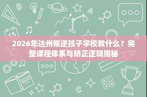 2026年达州叛逆孩子学校教什么?完整课程体系与矫正逻辑揭秘 2026年达州叛逆孩子学校教什么?完整课程体系与矫正逻辑揭秘