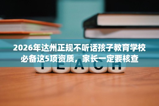 2026年达州正规不听话孩子教育学校必备这5项资质,家长一定要核查 2026年达州正规不听话孩子教育学校必备这5项资质,家长一定要核查