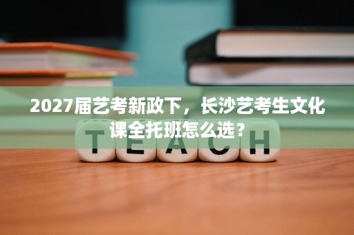 2027届艺考新政下,长沙艺考生文化课全托班怎么选? 2027届艺考新政下,长沙艺考生文化课全托班怎么选?