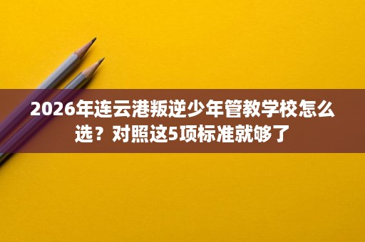 2026年连云港叛逆少年管教学校怎么选?对照这5项标准就够了 2026年连云港叛逆少年管教学校怎么选?对照这5项标准就够了