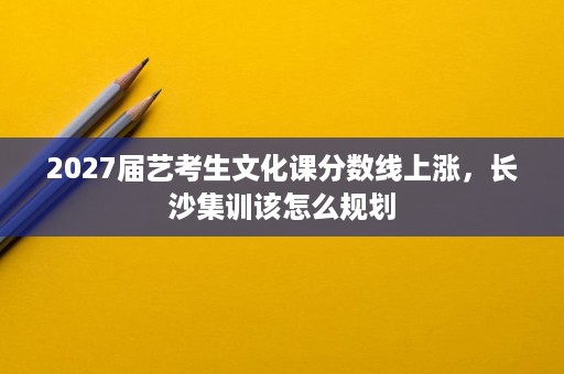 2027届艺考生文化课分数线上涨,长沙集训该怎么规划 2027届艺考生文化课分数线上涨,长沙集训该怎么规划